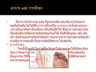         มีอาการปวด บวม แดง ร้อนตามข้อ และเจ็บ อาจรุนแรง
    จนถึงกับเดินไม่ได้กมี อาการนีจะเป็น ๆ หาย ๆ จะทิ้งช่วงระยะ
                         ็           ้
    เวลาเป็นอาทิตย์ เป็นเดือน หรือเป็นปีกได้ ซึ่งอาการปวดอาจจะ
                                             ็
    เป็นข้อเดียวหรือหลายข้อพร้อมกันก็ได้ ข้อที่เป็นบ่อย เช่น ข้อ
    เท้า ข้อหัวแม่เท้าหรือหัวข้อเข่า นอกจากอาการปวดตามข้อแล้ว
    อาจมีอาการของนิ่วในทางเดินปัสสาวะได้เช่นกัน
   การรั ก ษา
          โรคนี้เป็นแล้วโอกาสที่จะรักษาให้หายขาดได้มีน้อย ต้อง
    รับการรักษาไปตลอดชีวิต ทั้งนี้เพราะเป็นโรคที่เกียวข้องกับ
                                                      ่
    พันธุกรรม วิธีที่จะช่วยได้ดีที่สุด คือ พยายามปฏิบัติตัวตามคำา
    แนะนำาของแพทย์ และทานยาตามที่แพทย์สั่ง
 