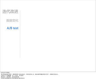 迭代改进

     数据变化

     A/B  test




12年3月7日星期三
我们所指的A/B TEST，通常是把两个版本的设计，同时放在线上去，随机抽取等量的两部分用户，观察他们的反应。
这里有几个关键要素：同⼀一个时间，均匀样本
真实用户，真实需求，真实使用环境
这样我们能够确信用户的反馈是他们真实的反应
 