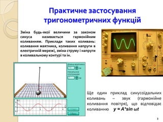Практичне застосування
             тригонометричних функцій
Зміна будь-якої величини за законом
синуса      називається       гармонійним
коливанням. Приклади таких коливань:
коливання маятника, коливання напруги в
електричній мережі, зміна струму і напруги
в коливальному контурі та ін.




                                     Ще один приклад синусоїдальних
                                     коливань   –   звук   (гармонійне
                                     коливання повітря), що відповідає
                                     коливанню y = A*sin ωt
                                                                    3
 