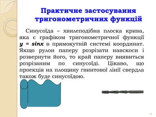 Практичне застосування
     тригонометричних функцій
  Синусоїда – хвилеподібна плоска крива,
яка є графіком тригонометричної функції
y = sinx в прямокутній системі координат.
Якщо рулон паперу розрізати навскоси і
розвернути його, то край паперу виявиться
розрізаним по синусоїді. Цікаво, що
проекція на площину гвинтової лінії свердла
також буде синусоїдою.




                                              35
 
