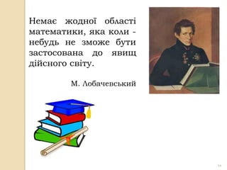 Немає жодної області
математики, яка коли -
небудь не зможе бути
застосована до явищ
дійсного світу.

        М. Лобачевський




                          44
 