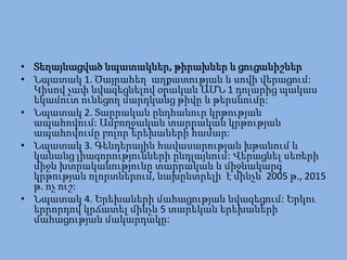 • Տեղայնացված նպատակներ, թիրախներ և ցուցանիշներ
• Նպատակ 1. Ծայրահեղ աղքատության և սովի վերացում:
  Կիսով չափ նվազեցնելով օրական ԱՄՆ 1 դոլարից պակաս
  եկամուտ ունեցող մարդկանց թիվը և թերսնումը:
• Նպատակ 2. Տարրական ընդհանուր կրթության
  ապահովում: Ամբողջական տարրական կրթության
  ապահովումը բոլոր երեխաների համար:
• Նպատակ 3. Գենդերային հավասարության խթանում և
  կանանց լիազորությունների ընդլայնում: Վերացնել սեռերի
  միջև խտրականությունը տարրական և միջնակարգ
  կրթության ոլորտներում, նախընտրելի է մինչև 2005 թ., 2015
  թ. ոչ ուշ:
• Նպատակ 4. Երեխաների մահացության նվազեցում: Երկու
  երրորդով կրճատել մինչև 5 տարեկան երեխաների
  մահացության մակարդակը:
 