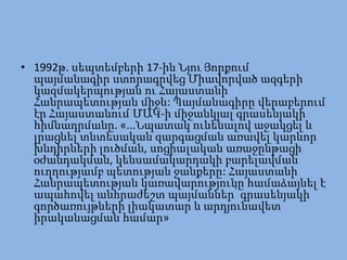 • 1992թ. սեպտեմբերի 17-ին Նյու Յորքում
  պայմանագիր ստորագրվեց Միավորված ազգերի
  կազմակերպության ու Հայաստանի
  Հանրապետության միջև: Պայմանագիրը վերաբերում
  էր Հայաստանում ՄԱԿ-ի միջանկյալ գրասենյակի
  հիմնադրմանը. «...Նպատակ ունենալով աջակցել և
  լրացնել տնտեսական զարգացման առավել կարևոր
  խնդիրների լուծման, սոցիալական առաջընթացի
  օժանդակման, կենսամակարդակի բարելավման
  ուղղությամբ պետության ջանքերը: Հայաստանի
  Հանրապետության կառավարությունը համաձայնել է
  ապահովել անհրաժեշտ պայմաններ՝ գրասենյակի
  գործառույթների լիակատար և արդյունավետ
  իրականացման համար»
 