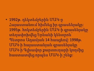 • 1992թ. դեկտեմբերին ՄԱԿ-ը
  Հայաստանում հիմնեց իր գրասենյակը:
  1995թ. հոկտեմբերին ՄԱԿ-ի գրասենյակը
  տեղափոխվեց Երևանի կենտրոն՝
  Պետրոս Ադամյան 14 հասցեով: 1998թ.
  ՄԱԿ-ի հայաստանյան գրասենյակը
  ՄԱԿ-ի Գլխավոր քարտուղարի կողմից
  հաստատվեց որպես ՄԱԿ-ի շենք:
 