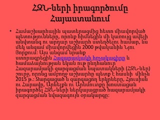 ՀԶՆ-ների իրագործումը
           Հայաստանում
• Համաշխարհային պատերազմից հետո միավորված
  պետությունները, որոնք հիմնեցին մի կառույց ավելի
  անվտանգ ու արդար աշխարհ ստեղծելու համար, ևս
  մեկ անգամ միավորվեցին 2000 թվականին Նյու
  Յորքում: Այս անգամ նրանք
  ստորագրեցին Հազարամյակի հռչակագիրը և
  համաձայնության եկան ութ ընդհանուր`
  Հազարամյակի զարգացման նպատակների (ՀԶՆ-ներ)
  շուրջ, որոնց ամբողջ աշխարհը պետք է հասնի մինչև
  2015 թ.: Զարգացած և զարգացող երկրները, Հյուսիսն
  ու Հարավը, Արևելքն ու Արևմուտքը խոստացան
  իրագործել ՀԶՆ-ների ներկայացրած հազարամյակի
  զարգացման նվազագույն օրակարգը:
 