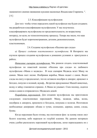 http://www.o-detstve.ru Портал «О детстве»

знаменитого своими ожившими куклами насекомых Владислава Старевича. ".
[8]
                  2.3. Классификации мультфильмов
      Для того чтобы точно определить какой мультфильм мы будем создавать
мы разработали классификацию мультфильмов. У нас получилось
классифицировать мультфильмы по продолжительности, по возрастному
интересу, по цели, по технологическому процессу. Теперь мы знали, что наш
мультфильм будет короткометражным, детским, развлекательным,
пластилиновым.
                 2.4. Создание мультфильма «Песенка про следы»
      а) Процесс создания пластилинового мультфильма. В Интернете мы
изучили процесс создания мультфильма в домашних условиях и приступили к
работе.
      Написание сценария мультфильма. Мы решили создать пластилиновый
мультфильм по известной песенке «Песенка про следы» из любимого
мультфильма «Маша и медведь». В ходе сценария Медведь везет Машу на
санках. Маша поет песню. Изображая воробья, Маша падает с санок. Видит
следы на снегу и предполагает, что их оставили нособраз и дикорог, крокомот и
бегедил, попуган и пеликай, жукаф,.. Встретив придуманных Машей животных,
волку и зайцу становится страшно. А Маша не унывает. Спев песенку, садится
снова в санки и отправляется с Медведем домой.
      Разработка персонажей. Для создания мультфильма мы приготовили
следующих пластилиновых персонажей: Машу, медведя, зайца, волка,
нособраза и дикорога, крокомота и бегедила, попукана и пелигая. Изготовили
необходимые декорации: облака и тучки, солнышко, деревья, санки, следы,
буквы.
      Когда персонажи были готовы, мы изготовили фон: за основу взяли лист
белого пластика, небо вырезали из голубой клеенки. На данном материале
очень удобно располагать персонажей мультфильма, легко перекладывать их с

                   Детский исследовательский проект - 2012                  4
 