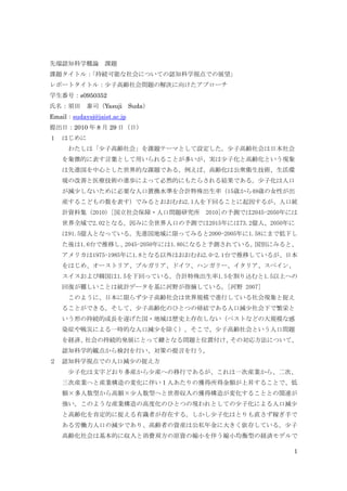 先端認知科学概論 課題
課題タイトル：
      「持続可能な社会についての認知科学視点での展望」
レポートタイトル：少子高齢社会問題の解決に向けたアプローチ
学生番号：s0950352
氏名：須田 泰司（Yasuji Suda）
Email：sudaysj@jaist.ac.jp
提出日：2010 年 8 月 29 日（日）
１ はじめに
      わたしは「少子高齢社会」を課題テーマとして設定した。少子高齢社会は日本社会
    を象徴的に表す言葉として用いられることが多いが、実は少子化と高齢化という現象
    は先進国を中心とした世界的な課題である。例えば、高齢化は公衆衛生技術、生活環
    境の改善と医療技術の進歩によって必然的にもたらされる結果である。少子化は人口
    が減少しないために必要な人口置換水準を合計特殊出生率（15歳から49歳の女性が出
    産するこどもの数を表す）でみるとおおむね2.1人を下回ることに起因するが、人口統
    計資料集（2010）[国立社会保障・人口問題研究所 2010]の予測では2045-2050年には
    世界全域で2.02となる。因みに全世界人口の予測では2015年には73.2億人、2050年に
    は91.5億人となっている。先進国地域に限ってみると2000-2005年に1.58にまで低下し
    た後は1.6台で推移し、2045-2050年には1.80になると予測されている。国別にみると、
    アメリカは1975-1985年に1.8となる以外はおおむね2.0-2.1台で推移しているが、日本
    をはじめ、オーストリア、ブルガリア、ドイツ、ハンガリー、イタリア、スペイン、
    スイスおよび韓国は1.5を下回っている。合計特殊出生率1.5を割り込むと1.5以上への
    回復が難しいことは統計データを基に河野が指摘している。[河野 2007]
      このように、日本に限らず少子高齢社会は世界規模で進行している社会現象と捉え
    ることができる。そして、少子高齢化のひとつの帰結である人口減少社会下で繁栄と
    いう形の持続的成長を遂げた国・地域は歴史上存在しない（ペストなどの大規模な感
    染症や戦災による一時的な人口減少を除く）。そこで、少子高齢社会という人口問題
    を経済、社会の持続的発展にとって鍵となる問題と位置付け、その対応方法について、
    認知科学的観点から検討を行い、対策の提言を行う。
２ 認知科学視点での人口減少の捉え方
      少子化は文字どおり多産から少産への移行であるが、これは一次産業から、二次、
    三次産業へと産業構造の変化に伴い１人あたりの獲得所得金額が上昇することで、低
    額×多人数型から高額×少人数型へと世帯収入の獲得構造が変化することとの関連が
    強い。このような産業構造の高度化のひとつの現われとしての少子化による人口減少
    と高齢化を肯定的に捉える有識者が存在する。しかし少子化はとりも直さず稼ぎ手で
    ある労働力人口の減少であり、高齢者の資産は公私年金に大きく依存している。少子
    高齢化社会は基本的に収入と消費双方の原資の縮小を伴う縮小均衡型の経済モデルで

                                                   1
 