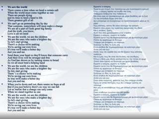    We are the world                                          Είμαστε ο κόσμος
                                                              Έρχεται μια στιγμή που προσέχουμε μια συγκεκριμένη κραυγή
   There comes a time when we heed a certain call            Όταν ο κόσμος οφείλει να ενωθεί σαν ένας
    When the world must come together as one                  Υπάρχουν άνθρωποι που πεθαίνουν
    There are people dying                                    Και είναι ώρα να προσφέρουμε μια χείρα βοηθείας για τη ζωή
    and its time to lend a hand to life                       Το πιο σπουδαίο δώρο από όλα
    There greatest gift of all                                Δεν μπορούμε να συνεχίσουμε να προσποιούμαστε μέρα με τη
   We can't go on pretending day by day                      μέρα
    That someone, somewhere will soon make a change           Πως κάποιος, κάπου θα κάνει σύντομα την αλλαγή
    We are all a part of Gods great big family                Είμαστε όλοι μέρος της τεράστιας οικογένειας του Θεού
    And the truth, you know,                                  Και η αλήθεια, ξέρεις,
    Love is all we need                                       Αυτό που όλοι χρειαζόμαστε είναι η αγάπη
                                                              Είμαστε ο κόσμος, είμαστε τα παιδιά
   We are the world, we are the children                     Είμαστε αυτοί που θα δημιουργήσουμε μια φωτεινότερη μέρα
    We are the ones who make a brighter day                   Οπότε ας αρχίσουμε να δίνουμε
    So let's start giving                                     Υπάρχει μια απόφαση να πάρουμε
    There's a choice we're making                             Σώζουμε τις ίδιες τις ζωές μας
    We're saving our own lives                                Είναι αλήθεια θα δημιουργήσουμε νια καλύτερη μέρα
    It's true we'll make a better day                         Απλά εσύ και εγώ
    Just you and me                                           Στείλε τους την καρδιά σου και θα ξέρουν πως κάποιος
                                                              νοιάζεται
   Send them your heart so they'll know that someone cares   Και οι ζωές τους θα είναι πιο δυνατές και ελεύθερες
    And their lives will be stronger and free                 Όπως ο Θεός μας έδειξε μετατρέποντας την πέτρα σε ψωμί
    As God has shown us by turning stones to bread            Οπότε όλοι πρέπει να δώσουμε μια χείρα βοηθείας
    So we all must lend a helping hand                        Είμαστε ο κόσμος, είμαστε τα παιδιά
   We are the world, we are the children                     Είμαστε αυτοί που θα δημιουργήσουμε μια φωτεινότερη μέρα
    We are the ones who make a brighter day                   Οπότε ας αρχίσουμε να δίνουμε
    So lets start giving                                      Υπάρχει μια απόφαση να πάρουμε
    There΄’s a choice we're making
    There΄’s                                                  Σώζουμε τις ίδιες τις ζωές μας
    We're saving our own lives                                Είναι αλήθεια θα δημιουργήσουμε νια καλύτερη μέρα
    its true we'll make a better day                          Απλά εσύ και εγώ
    Just you and me                                           Όταν είσαι πεσμένος, φαίνεται πως δεν υπάρχει ελπίδα
                                                              Όμως αν απλά πιστέψεις πως δεν υπάρχει τρόπος να
   When you're down and out, there seems no hope at all      πέσουμε
    But if you just believe there's no way we can fall        Άσε μας να καταλάβουμε πως μια αλλαγή μπορεί να έρθει
    Let us realize that a change can only come                μόνο
    When we stand together as one                             Όταν σταθούμε ενωμένοι σαν μια γροθιά
   We are the world, we are the children                     Είμαστε ο κόσμος, είμαστε τα παιδιά
    We are the ones who make a brighter day                   Είμαστε αυτοί που θα δημιουργήσουμε μια φωτεινότερη μέρα
    So let's start giving                                     Οπότε ας αρχίσουμε να δίνουμε
    There's a choice we're making                             Υπάρχει μια απόφαση να πάρουμε
                                                              Σώζουμε τις ίδιες τις ζωές μας
    We're saving our own lives                                Είναι αλήθεια θα δημιουργήσουμε νια καλύτερη μέρα
    It's true we'll make a better day                         Απλά εσύ και εγώ
    Just you and me
 