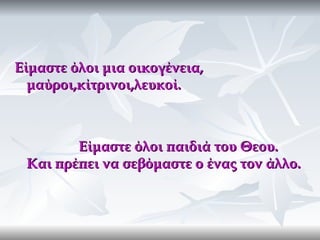 Είμαστε όλοι μια οικογένεια,
  μαύροι,κίτρινοι,λευκοί.



        Είμαστε όλοι παιδιά του Θεου.
 Και πρέπει να σεβόμαστε ο ένας τον άλλο.
 