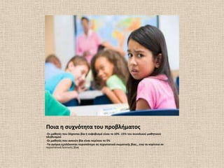 Ποια θ ςυχνότθτα του προβλιματοσ
-Οι μακθτζσ που δζχονται βία ι εκφοβιςμό είναι το 10% -15% του ςυνολικοφ μακθτικοφ
πλθκυςμοφ
-Οι μακθτζσ που αςκοφν βία είναι περίπου το 5%
-Σα αγόρια εμπλζκονται περιςςότερο ςε περιςτατικά ςωματικισ βίασ , ενϊ τα κορίτςια ςε
περιςτατικά λεκτικισ βίασ
 