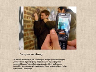 Ποιεσ οι επιπτϊςεισ;
Σα παιδιά κφματα βίασ και εκφοβιςμοφ ςυνικωσ νοιϊκουν άγχοσ
, αναςφάλεια ,ζχουν φοβίεσ , παρουςιάηουν ςχολικι άρνθςθ
, απουςιάηουν απ’ το ςχολείο ςυχνά , εμφανίηουν μακθςιακζσ
δυςκολίεσ ψυχοςωματικά προβλιματα όπωσ πονοκεφάλουσ , πόνο
ςτθν κοιλιά , κατάκλιψθ …
 
