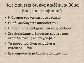 Πϊσ φαίνεται ότι ζνα παιδί είναι κφμα
       βίασ και εκφοβιςμοφ
• Θ άρνθςι του να πάει ςτο ςχολείο
• Οι αδικαιολόγθτεσ απουςίεσ του
• Θ πτϊςθ ςτα μακιματα και τουσ βακμοφσ
• Στα διαλείμματα βρίςκεται κοντά ςτουσ
  εκπαιδευτικοφσ και τα γραφεία
• Τα ροφχα του είναι ςκιςμζνα ι
  κατεςτραμμζνα
• Ζχει ςθμάδια ι μελανιζσ ςτο ςϊμα του
 