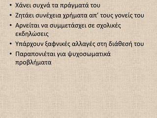 • Χάνει ςυχνά τα πράγματά του
• Ηθτάει ςυνζχεια χριματα απ’ τουσ γονείσ του
• Αρνείται να ςυμμετάςχει ςε ςχολικζσ
  εκδθλϊςεισ
• Υπάρχουν ξαφνικζσ αλλαγζσ ςτθ διάκεςι του
• Παραπονιζται για ψυχοςωματικά
  προβλιματα
 