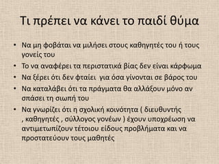 Τι πρζπει να κάνει το παιδί κφμα
• Να μθ φοβάται να μιλιςει ςτουσ κακθγθτζσ του ι τουσ
  γονείσ του
• Το να αναφζρει τα περιςτατικά βίασ δεν είναι κάρφωμα
• Να ξζρει ότι δεν φταίει για όςα γίνονται ςε βάροσ του
• Να καταλάβει ότι τα πράγματα κα αλλάξουν μόνο αν
  ςπάςει τθ ςιωπι του
• Να γνωρίηει ότι θ ςχολικι κοινότθτα ( διευκυντισ
  , κακθγθτζσ , ςφλλογοσ γονζων ) ζχουν υποχρζωςθ να
  αντιμετωπίηουν τζτοιου είδουσ προβλιματα και να
  προςτατεφουν τουσ μακθτζσ
 