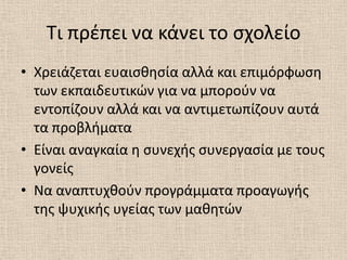 Τι πρζπει να κάνει το ςχολείο
• Χρειάηεται ευαιςκθςία αλλά και επιμόρφωςθ
  των εκπαιδευτικϊν για να μποροφν να
  εντοπίηουν αλλά και να αντιμετωπίηουν αυτά
  τα προβλιματα
• Είναι αναγκαία θ ςυνεχισ ςυνεργαςία με τουσ
  γονείσ
• Να αναπτυχκοφν προγράμματα προαγωγισ
  τθσ ψυχικισ υγείασ των μακθτϊν
 