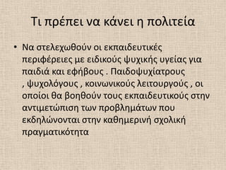 Τι πρζπει να κάνει θ πολιτεία
• Να ςτελεχωκοφν οι εκπαιδευτικζσ
  περιφζρειεσ με ειδικοφσ ψυχικισ υγείασ για
  παιδιά και εφιβουσ . Παιδοψυχίατρουσ
  , ψυχολόγουσ , κοινωνικοφσ λειτουργοφσ , οι
  οποίοι κα βοθκοφν τουσ εκπαιδευτικοφσ ςτθν
  αντιμετϊπιςθ των προβλθμάτων που
  εκδθλϊνονται ςτθν κακθμερινι ςχολικι
  πραγματικότθτα
 