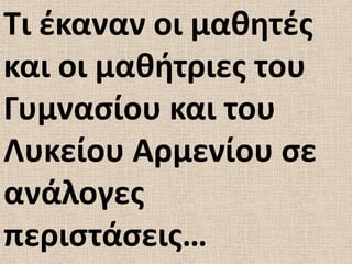 Σι ζκαναν οι μακθτζσ
και οι μακιτριεσ του
Γυμναςίου και του
Λυκείου Αρμενίου ςε
ανάλογεσ
περιςτάςεισ…
 