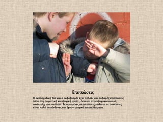 Επιπτϊςεισ
Η ενδοςχολικι βία και ο εκφοβιςμόσ ζχει πολλζσ και ςοβαρζσ επιπτϊςεισ
τόςο ςτθ ςωματικι και ψυχικι υγεία , όςο και ςτθν ψυχοκοινωνικι
ανάπτυξθ του παιδιοφ . ΢ε οριςμζνεσ περιπτϊςεισ μάλιςτα οι ςυνζπειεσ
είναι πολφ επικίνδυνεσ και ζχουν τραγικά αποτελζςματα
 