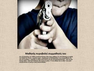 Μακθτισ πυροβολεί ςυμμακθτζσ του
΢τισ 10 Απριλίου του 2009 ςυγκλονιςτικαμε όλοι όταν μάκαμε ότι ςπουδαςτισ ςε ςχολι
του ΟΑΕΔ ςτο Ρζντθ , γεμάτοσ οργι , επιχείρθςε να δολοφονιςει τουσ ςυμμακθτζσ του
και ςτθ ςυνζχεια , ζςτρεψε το όπλο ςτον εαυτό του και αυτοτραυματίςτθκε , ςαν να μθν
άντεχε άλλο . Από ποφ άντλθςε όλο αυτό το μίςοσ ; Σι τον ϊκθςε να το κάνει και γιατί
αντιμετϊπιςε τθ ηωι με τόςθ απαιςιοδοξία ;
 