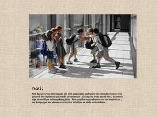 Γιατί ;
Από ζρευνεσ τθσ αςτυνομίασ και από μαρτυρίεσ μακθτϊν και εκπαιδευτικϊν ζγινε
γνωςτό ότι επρόκειτο για παιδί μεταναςτϊν , κλειςμζνο ςτον εαυτό του , το οποίο
είχε πζςει κφμα ενδοςχολικισ βίασ . Μια μερίδα ςυμμακθτϊν του τον κορόιδευε ,
τον ζςπρωχνε και κάποια ςτιγμι τον πζταξαν ςε κάδο ςκουπιδιϊν .
 