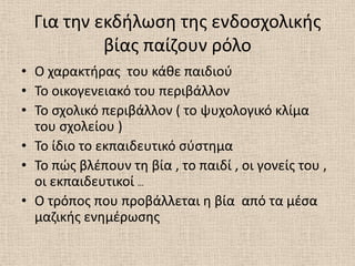 Για τθν εκδιλωςθ τθσ ενδοςχολικισ
           βίασ παίηουν ρόλο
• Ο χαρακτιρασ του κάκε παιδιοφ
• Το οικογενειακό του περιβάλλον
• Το ςχολικό περιβάλλον ( το ψυχολογικό κλίμα
  του ςχολείου )
• Το ίδιο το εκπαιδευτικό ςφςτθμα
• Το πϊσ βλζπουν τθ βία , το παιδί , οι γονείσ του ,
  οι εκπαιδευτικοί …
• Ο τρόποσ που προβάλλεται θ βία από τα μζςα
  μαηικισ ενθμζρωςθσ
 