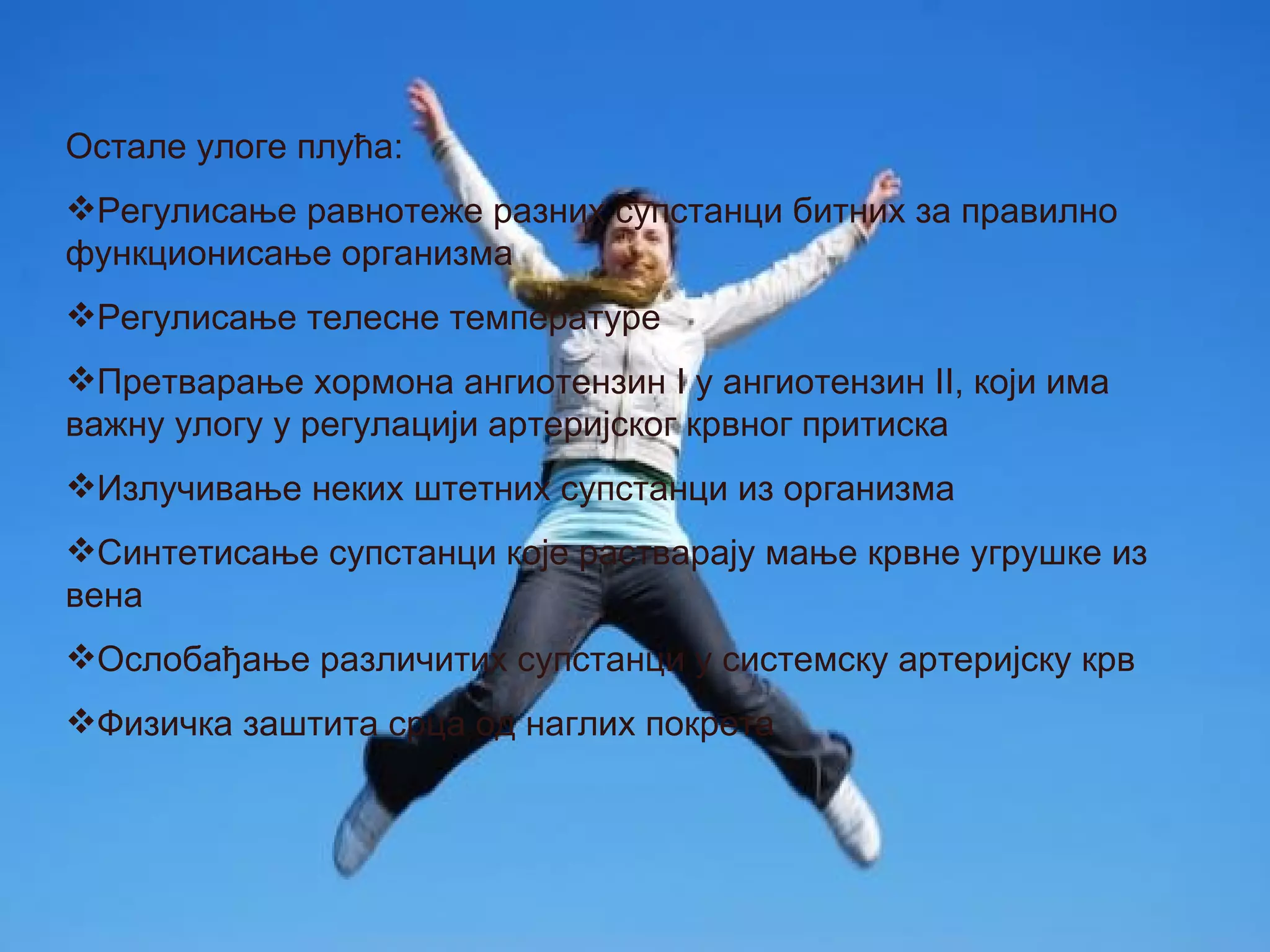 Остале улоге плућа:
Регулисање равнотеже разних супстанци битних за правилно
функционисање организма
Регулисање телесне температуре
Претварање хормона ангиотензин I у ангиотензин II, који има
важну улогу у регулацији артеријског крвног притиска
Излучивање неких штетних супстанци из организма
Синтетисање супстанци које растварају мање крвне угрушке из
вена
Ослобађање различитих супстанци у системску артеријску крв
Физичка заштита срца од наглих покрета
 