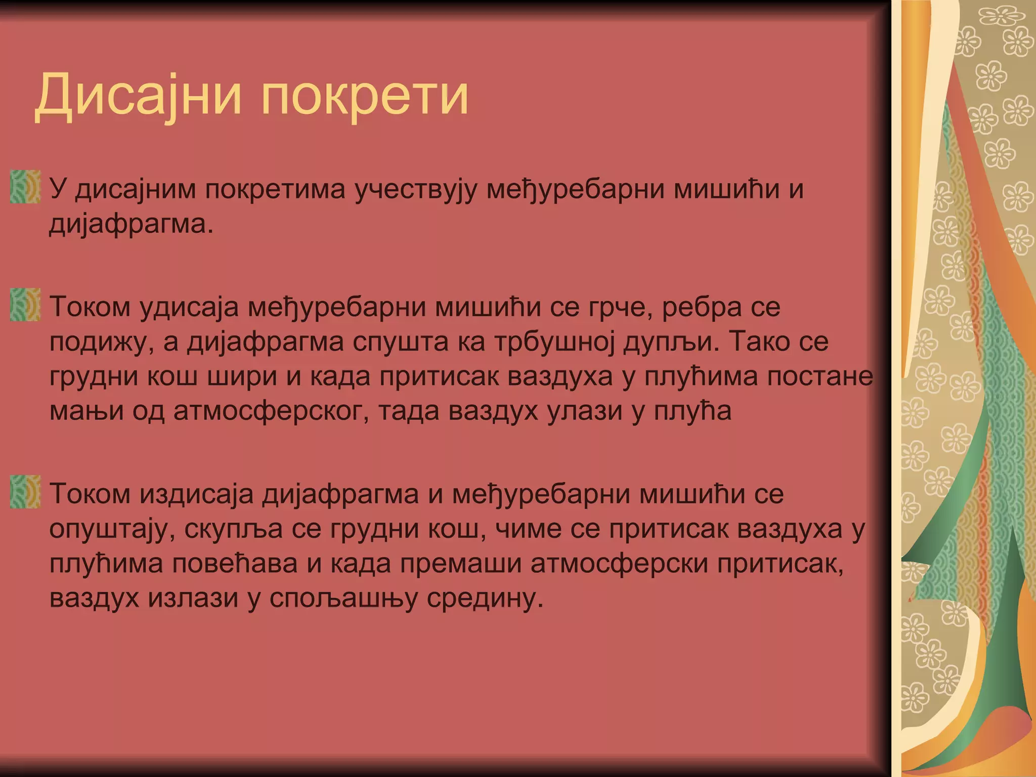 Дисајни покрети
У дисајним покретима учествују међуребарни мишићи и
дијафрагма.

Током удисаја међуребарни мишићи се грче, ребра се
подижу, а дијафрагма спушта ка трбушној дупљи. Тако се
грудни кош шири и када притисак ваздуха у плућима постане
мањи од атмосферског, тада ваздух улази у плућа

Током издисаја дијафрагма и међуребарни мишићи се
опуштају, скупља се грудни кош, чиме се притисак ваздуха у
плућима повећава и када премаши атмосферски притисак,
ваздух излази у спољашњу средину.
 
