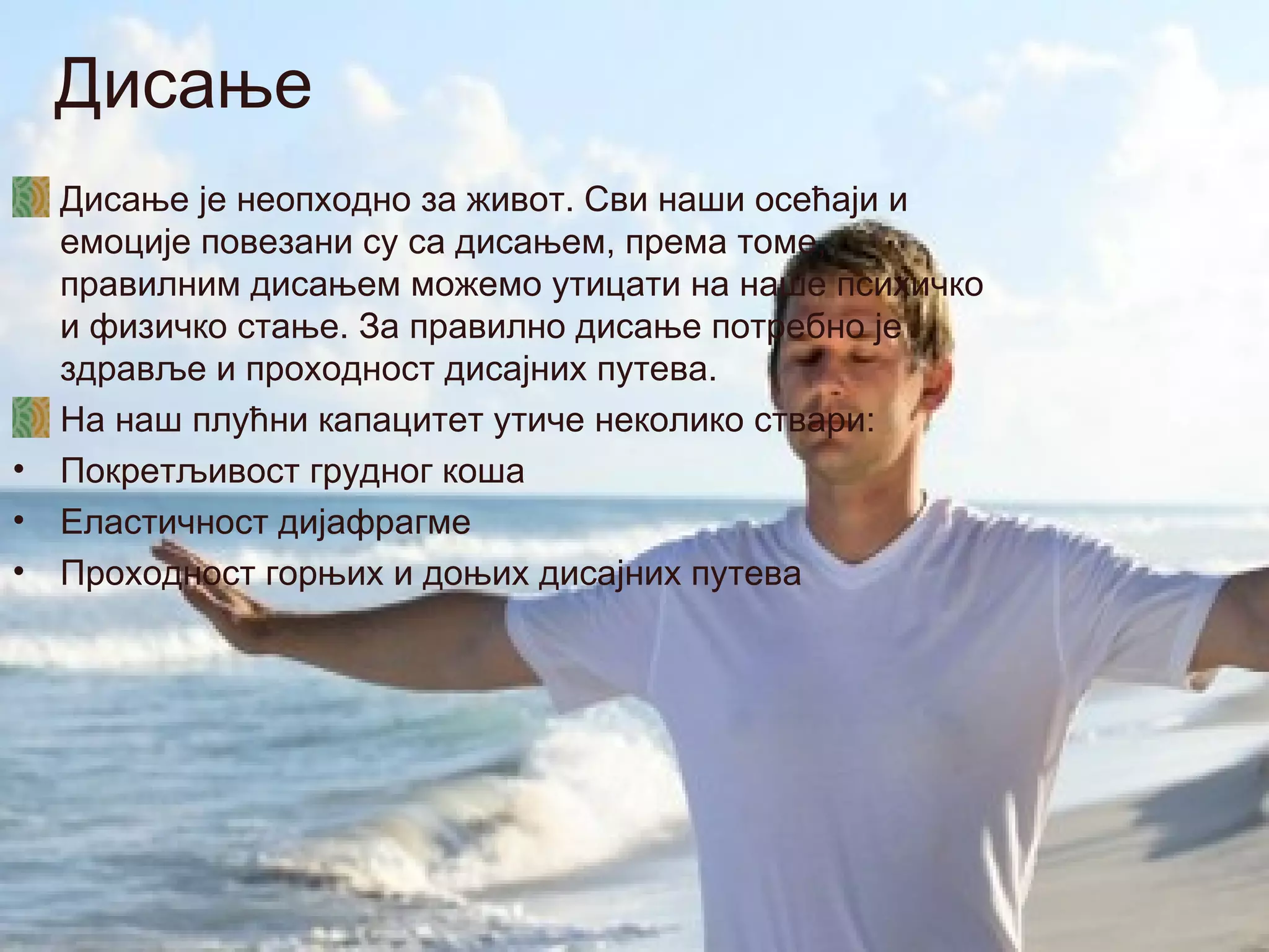 Дисање
    Дисање је неопходно за живот. Сви наши осећаји и
    емоције повезани су са дисањем, према томе,
    правилним дисањем можемо утицати на наше психичко
    и физичко стање. За правилно дисање потребно је
    здравље и проходност дисајних путева.
    На наш плућни капацитет утиче неколико ствари:
•   Покретљивост грудног коша
•   Еластичност дијафрагме
•   Проходност горњих и доњих дисајних путева
 