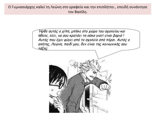 Ο Γυμνασιάρχης καλεί τη Λεώνη στο γραφείο και την επιπλήττει , επειδή συνάντησε
                                 τον Βασίλη.



                Ήρθε αυτός ο χίπη, μπήκε στο χώρο του σχολείου και
                ήθελε, λέει, να σου κρατάει τη σάκα γιατί είναι βαριά !
                Αυτός που έχει φύγει από το σχολείο από πέρσι. Αυτός ο
                αλήτης, Λεώνη, παιδί μου, δεν είναι της κοινωνικής σου
                τάξης.
 