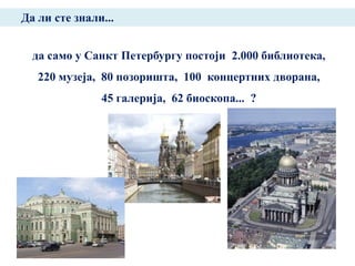 Да ли сте знали...


  да само у Санкт Петербургу постоји 2.000 библиотека,
   220 музеја, 80 позоришта, 100 концертних дворана,
               45 галерија, 62 биоскопа... ?
 