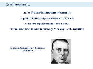 Да ли сте знали...

             да је Булгаков завршио медицину
           и радио као лекар по мањим местима,
               а живот професионалног писца
   започиње тек након доласка у Москву 1921. године?




   Михаил Афанасијевич Булгаков
           (1891-1940)
 