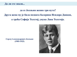 Да ли сте знали...

               да се Јесењин женио три пута?
Друга жена му је била позната балерина Исидора Данкан,
      а трећа Софија Толстој, унука Лава Толстоја.




 Сергеј Александрович Јесењин
          (1985-1925)
 