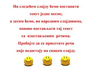 На следећем слајду ћемо поставити
          текст једне песме,
а затим ћемо, на наредним слајдовима,
    поново постављати тај текст
     са изостављеним речима.
    Пробајте да се присетите речи
   које недостају на сваком слајду.
 