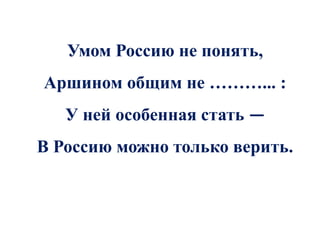 Умом Россию не понять,
Аршином общим не ………... :
   У ней особенная стать —
В Россию можно только верить.
 