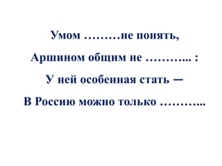 Умом ………не понять,
 Аршином общим не ………... :
   У ней особенная стать —
В Россию можно только ………...
 