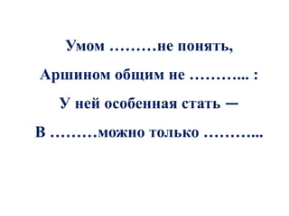 Умом ………не понять,
Аршином общим не ………... :
  У ней особенная стать —
В ………можно только ………...
 