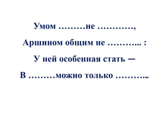 Умом ………не …………,
Аршином общим не ………... :
  У ней особенная стать —
В ………можно только ………...
 