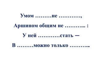 Умом ………не …………,
Аршином общим не ………... :
   У ней …………стать —
В ………можно только ………...
 