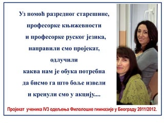 Уз помоћ разредног старешине,
         професорке књижевности
        и професорке руског језика,
         направили смо пројекат,
                    одлучили
       каква нам је обука потребна
       да бисмо га што боље извели
         и кренули смо у акцију....

Пројекат ученика IV3 одељења Филолошке гимназије у Београду 2011/2012.
 