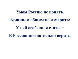 Умом Россию не понять,
Аршином общим не измерить:
   У ней особенная стать —
В Россию можно только верить.
 