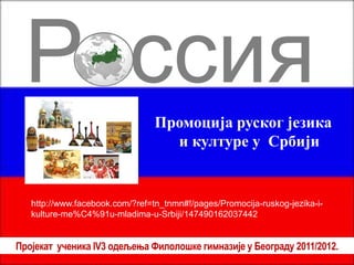 Россия
                                 Промоција руског језика
                                   и културе у Србији


   http://www.facebook.com/?ref=tn_tnmn#!/pages/Promocija-ruskog-jezika-i-
   kulture-me%C4%91u-mladima-u-Srbiji/147490162037442


Пројекат ученика IV3 одељења Филолошке гимназије у Београду 2011/2012.
 