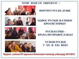 ТЕМЕ КОЈЕ СЕ ОБРАЂУЈУ :

                                   ПОРТРЕТ РУСКЕ ДУШЕ


                                 ОДНОС РУСИЈЕ И СРБИЈЕ
                                    КРОЗ ИСТОРИЈУ


                                     РУСИ И СРБИ –
                                 БРАЋА ПО ПРАВОСЛАВЉУ

                                       УСПОН РУСИЈЕ
                                      У XX И XXI ВЕКУ


Пројекат ученика IV3 одељења Филолошке гимназије у Београду 2011/2012.
 