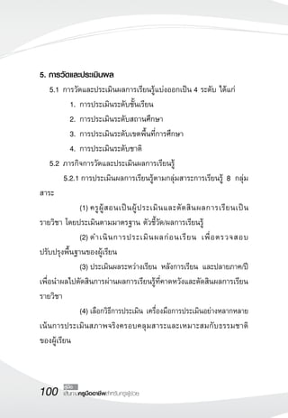 5. การวัดและประเมินผล
	 5.1	การวัดและประเมินผลการเรียนรู้แบ่งออกเป็น 4 ระดับ ได้แก่
	          1.	การประเมินระดับชั้นเรียน
	          2.	การประเมินระดับสถานศึกษา
	          3.	การประเมินระดับเขตพื้นที่การศึกษา
	          4.	การประเมินระดับชาติ
	 5.2	ภารกิจการวัดและประเมินผลการเรียนรู้
	        5.2.1	การประเมินผลการเรียนรู้ตามกลุ่มสาระการเรียนรู้ 8 กลุ่ม
สาระ
	          	 (1)	ครู ผู้ ส อนเป็ น ผู้ ป ระเมิ น และตั ด สิ น ผลการเรี ย นเป็ น
รายวิชา โดยประเมินตามมาตรฐาน ตัวชี้วัด/ผลการเรียนรู้
	          	 (2)	ดำเนิ น การประเมิ น ผลก่ อ นเรี ย น เพื่ อ ตรวจสอบ
ปรับปรุงพื้นฐานของผู้เรียน
		 (3)	ประเมินผลระหว่างเรียน หลังการเรียน และปลายภาค/ปี
เพื่อนำผลไปตัดสินการผ่านผลการเรียนรู้ที่คาดหวังและตัดสินผลการเรียน
รายวิชา
		 (4)	เลือกวิธีการประเมิน เครื่องมือการประเมินอย่างหลากหลาย
เน้นการประเมินสภาพจริงครอบคลุมสาระและเหมาะสมกับธรรมชาติ
                       
ของผู้เรียน



100      คู่มือ
         เส้นทางครูมืออาชีพสำหรับครูผู้ช่วย
 