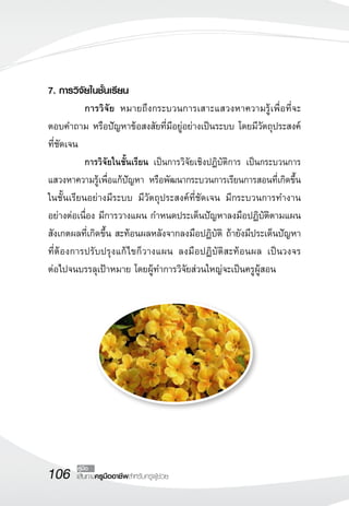 7. การวิจัยในชั้นเรียน
	          การวิจัย หมายถึงกระบวนการเสาะแสวงหาความรู้เพื่อที่จะ
ตอบคำถาม หรือปัญหาข้อสงสัยที่มีอยู่อย่างเป็นระบบ โดยมีวัตถุประสงค์
ที่ชัดเจน
	          การวิจัยในชั้นเรียน เป็นการวิจัยเชิงปฏิบัติการ เป็นกระบวนการ
แสวงหาความรู้เพื่อแก้ปัญหา หรือพัฒนากระบวนการเรียนการสอนที่เกิดขึ้น
ในชั้นเรียนอย่างมีระบบ มีวัตถุประสงค์ที่ชัดเจน มีกระบวนการทำงาน
อย่างต่อเนื่อง มีการวางแผน กำหนดประเด็นปัญหาลงมือปฏิบัติตามแผน
สังเกตผลที่เกิดขึ้น สะท้อนผลหลังจากลงมือปฏิบัติ ถ้ายังมีประเด็นปัญหา
ที่ต้องการปรับปรุงแก้ ไขก็วางแผน ลงมือปฏิบัติสะท้อนผล เป็นวงจร
         
ต่อไปจนบรรลุเป้าหมาย โดยผู้ทำการวิจัยส่วนใหญ่จะเป็นครูผู้สอน




106     คู่มือ
        เส้นทางครูมืออาชีพสำหรับครูผู้ช่วย
 