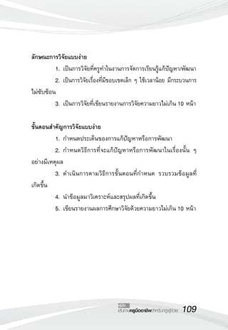 ลักษณะการวิจัยแบบง่าย
	         1.	เป็นการวิจัยที่ครูทำในงานการจัดการเรียนรู้แก้ปัญหา/พัฒนา
	         2.	เป็นการวิจัยเรื่องที่มีขอบเขตเล็ก ๆ ใช้เวลาน้อย มีกระบวนการ
ไม่ซับซ้อน
	         3.	เป็นการวิจัยที่เขียนรายงานการวิจัยความยาวไม่เกิน 10 หน้า

ขั้นตอนสำคัญการวิจัยแบบง่าย
	         1.	กำหนดประเด็นของการแก้ปัญหาหรือการพัฒนา
	         2.	กำหนดวิธีการที่จะแก้ปัญหาหรือการพัฒนาในเรื่องนั้น ๆ
อย่างมีเหตุผล
	         3.	ดำเนินการตามวิธีการขั้นตอนที่กำหนด รวบรวมข้อมูลที่
เกิดขึ้น
	         4.	นำข้อมูลมาวิเคราะห์และสรุปผลที่เกิดขึ้น
	         5.	เขียนรายงานผลการศึกษาวิจัยด้วยความยาวไม่เกิน 10 หน้า





                                     คู่มือ
                                     เส้นทางครูมืออาชีพสำหรับครูผู้ช่วย
   109
 