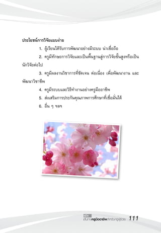 ประโยชน์การวิจัยแบบง่าย
	          1.	ผู้เรียนได้รับการพัฒนาอย่างมีระบบ น่าเชื่อถือ
	          2.	ครูมีทักษะการวิจัยและเป็นพื้นฐานสู่การวิจัยขั้นสูงหรือเป็น
นักวิจัยต่อไป
	          3.	ครูมีผลงานวิชาการที่ชัดเจน ต่อเนื่อง เพื่อพัฒนางาน และ
พัฒนาวิชาชีพ
	          4.	ครูมีระบบและวิธีทำงานอย่างครูมืออาชีพ
	          5.	ส่งเสริมการประกันคุณภาพการศึกษาที่เชื่อมั่นได้
	          6.	อื่น ๆ ฯลฯ





                                      คู่มือ
                                     เส้นทางครูมืออาชีพสำหรับครูผู้ช่วย
   111
 