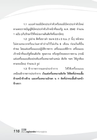 1.1	 แบบคำขอมีบัตรประจำตัวหรือขอมีบัตรประจำตัวใหม่
              	
ตามพระราชบัญญัติบัตรประจำตัวเจ้าหน้าที่ของรัฐ พ.ศ. 2542 จำนวน 
                   
1 ฉบับ (เก็บรักษาไว้ที่หน่วยงานต้นสังกัดที่ออกบัตร)
	          1.2	 รูปถ่าย สีหรือขาวดำ ขนาด 2.5 x 3 ซ.ม. (1 นิ้ว) หน้าตรง
              	
ไม่ ส วมหมวกหรื อ แว่ น ตาดำถ่ า ยไว้ ไ ม่ เ กิ น 6 เดื อ น ก่ อ นวั น ที่ ยื่ น

                                                                                
คำขอ โดยแต่งเครื่องแบบปฏิบัติราชการ เครื่องแบบพิธีการ เครื่องแบบ
               
เจ้าหน้าที่ของรัฐที่ตนสังกัด ชุดสากล หรือชุดไทยพระราชทาน (กรณี
                 

แต่งเครื่องแบบต้องประดับเครื่องหมายตำแหน่ง สังกัด ฯลฯ ให้ถูกต้อง
ตามระเบียบ) จำนวน 2 รูป
	          1.3	 ข้ า ราชการนอกประจำการ
              	                                         ให้ ใ ช้ เ ครื่ อ งแบบ
 
เหมือนข้าราชการประจำการ เว้นแต่เครื่องหมายสังกัด ให้ติดที่ปกคอเสื้อ

ด้านหน้าข้างซ้าย และเครื่องหมายอักษร น ก ติดที่ปกคอเสื้อด้านหน้า
ข้างขวา




116      คู่มือ
         เส้นทางครูมืออาชีพสำหรับครูผู้ช่วย
 