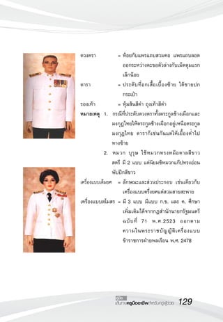 ดวงตรา 	            =	ห้อยกับแพรแถบสวมคอ แพรแถบลอด
                      ออกระหว่างตะขอตัวล่างกับเม็ดดุมแรก
                      เล็กน้อย
ดารา 	              =	ประดั บ ที่ อ กเสื้ อ เบื้ อ งซ้ า ย ใต้ ช ายปก
                      กระเป๋า
รองเท้า	            =	หุ้มส้นสีดำ ถุงเท้าสีดำ
หมายเหตุ 	1.	 กรณีที่ประดับดวงตราทั้งตระกูลช้างเผือกและ
                 มงกุฎไทยให้ตระกูลช้างเผือกอยู่เหนือตระกูล
                 มงกุฎไทย ดาราก็เช่นกันแต่ ให้เยื้องต่ำไป
                 ทางซ้าย
	            2.	 หมวก บุ รุ ษ ใช้ ห มวกทรงหม้ อ ตาลสี ข าว
                 สตรี มี 2 แบบ แต่นิยมช้หมวกแก๊ปทรงอ่อน
                 พับปีกสีขาว 
เครื่องแบบเต็มยศ	 =	ลักษณะและส่วนประกอบ เช่นเดียวกับ
                      เครื่องแบบครึ่งยศแต่สวมสายสะพาย
เครื่องแบบสโมสร 	=	มี 3 แบบ มีแบบ ก.ข. และ ค. ศึกษา
                      เพิ่มเติมได้จากกฎสำนักนายกรัฐมนตรี
                      ฉบั บ ที่ 71 พ.ศ.2523 ออกตาม 
                  
                      ความในพระราชบั ญ ญั ติ เ ครื่ อ งแบบ
                      ข้าราชการฝ่ายพลเรือน พ.ศ. 2478




                    คู่มือ
                    เส้นทางครูมืออาชีพสำหรับครูผู้ช่วย
   129
 