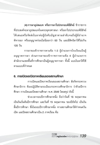 (4)	การลาอุปสมบท หรือการลาไปประกอบพิธีฮัจย์ ข้าราชการ
ที่ประสงค์จะลาอุปสมบทในพระพุทธศาสนา หรือลาไปประกอบพิธีฮัจย์
ให้ เ สนอหรื อ จั ด ส่ ง ใบลาต่ อ ผู้ บั ง คั บ บั ญ ชาตามลำดั บ จนถึ ง ผู้ มี อ ำนาจ
พิจารณา หรืออนุญาตก่อนไม่น้อยกว่า 60 วัน และมีสิทธิลาได้ไม่เกิน
120 วัน
	         การลาของข้าราชการตามข้อ 1-3 ผู้อำนวยการโรงเรียนเป็นผู้
อนุ ญ าตการลา ส่ ว นการลาของข้ า ราชการตามข้ อ 4 ผู้ อ ำนวยการ
สำนักงานเขตพื้นที่การศึกษาเป็นผู้อนุญาตการลา ทั้งนี้ แบบใบลาให้ใช้
ตามแบบที่กำหนด
	         
6. การเปิดและปิดภาคเรียนของสถานศึกษา
	           	 การเปิดและปิดภาคเรียนของสถานศึกษา สังกัดกระทรวง
ศึกษาธิการ ต้องปฏิบัติตามระเบียบกระทรวงศึกษาธิการ ว่าด้วยปีการ
ศึกษา การเปิดและปิดสถานศึกษา พ.ศ. 2549 โดยสรุป ดังนี้
	           	 ช่วงเวลารอบปีการศึกษาหนึ่ง ถือว่าวันที่ 16 พฤษภาคม
เป็นวันเริ่มต้นปีการศึกษา และวันที่ 15 พฤษภาคม ของปีถัดไป เป็นวัน
สิ้นปีการศึกษา ซึ่งในรอบปีการศึกษาหนึ่ง ทางสถานศึกษาได้กำหนดวัน
เปิด และปิดสถานศึกษาเป็น 2 ภาคเรียน คือ




                                            คู่มือ
                                            เส้นทางครูมืออาชีพสำหรับครูผู้ช่วย
   139
 