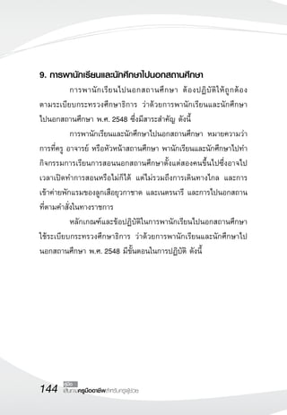 9. การพานักเรียนและนักศึกษาไปนอกสถานศึกษา
	          การพานั ก เรี ย นไปนอกสถานศึ ก ษา ต้ อ งปฏิ บั ติ ใ ห้ ถู ก ต้ อ ง

                                                                             
ตามระเบียบกระทรวงศึกษาธิการ ว่าด้วยการพานักเรียนและนักศึกษา
                 
ไปนอกสถานศึกษา พ.ศ. 2548 ซึ่งมีสาระสำคัญ ดังนี้
	          การพานักเรียนและนักศึกษาไปนอกสถานศึกษา หมายความว่า
การที่ครู อาจารย์ หรือหัวหน้าสถานศึกษา พานักเรียนและนักศึกษาไปทำ
กิจกรรมการเรียนการสอนนอกสถานศึกษาตั้งแต่สองคนขึ้นไปซึ่งอาจไป
เวลาเปิดทำการสอนหรือไม่ก็ได้ แต่ไม่รวมถึงการเดินทางไกล และการ
เข้าค่ายพักแรมของลูกเสือยุวกาชาด และเนตรนารี และการไปนอกสถาน
ที่ตามคำสั่งในทางราชการ
	          หลักเกณฑ์และข้อปฏิบัติในการพานักเรียนไปนอกสถานศึกษา
ใช้ระเบียบกระทรวงศึกษาธิการ ว่าด้วยการพานักเรียนและนักศึกษาไป
นอกสถานศึกษา พ.ศ. 2548 มีขั้นตอนในการปฏิบัติ ดังนี้




144      คู่มือ
        เส้นทางครูมืออาชีพสำหรับครูผู้ช่วย
 